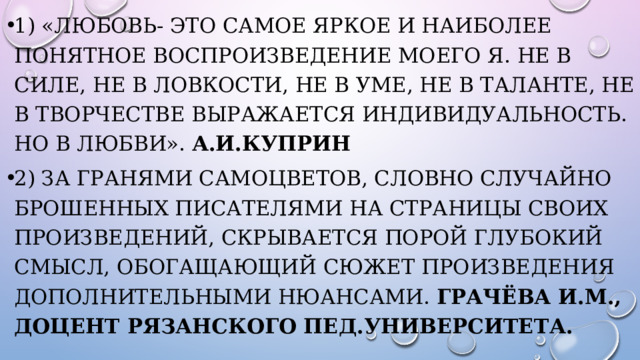 1) «Любовь- это самое яркое и наиболее понятное воспроизведение моего Я. Не в силе, не в ловкости, не в уме, не в таланте, не в творчестве выражается индивидуальность. Но в любви». А.И.Куприн 2) За гранями самоцветов, словно случайно брошенных писателями на страницы своих произведений, скрывается порой глубокий смысл, обогащающий сюжет произведения дополнительными нюансами. Грачёва И.М., доцент Рязанского пед.университета. 