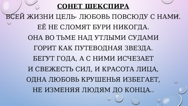Сонет Шекспира Всей жизни цель- любовь повсюду с нами. Её не сломят бури никогда. Она во тьме над утлыми судами Горит как путеводная звезда. Бегут года, а с ними исчезает И свежесть сил, и красота лица, Одна любовь крушенья избегает, не изменяя людям до конца.. 