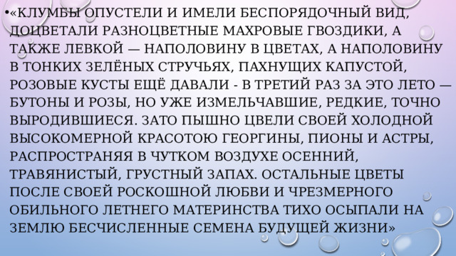 «Клумбы опустели и имели беспорядочный вид, доцветали разноцветные махровые гвоздики, а также левкой — наполовину в цветах, а наполовину в тонких зелёных стручьях, пахнущих капустой, розовые кусты ещё давали - в третий раз за это лето — бутоны и розы, но уже измельчавшие, редкие, точно выродившиеся. Зато пышно цвели своей холодной высокомерной красотою георгины, пионы и астры, распространяя в чутком воздухе осенний, травянистый, грустный запах. Остальные цветы после своей роскошной любви и чрезмерного обильного летнего материнства тихо осыпали на землю бесчисленные семена будущей жизни» 