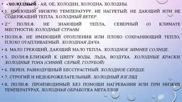  «Холодный - ая, ое; холоден, холодна, холодны. 1. Имеющий низкую температуру. Не нагретый, не дающий или не содержащий тепла. Х олодный ветер 2. полн.ф. Не знающий тепла, северный (о климате местности)  Холодные страны полн.ф. Не имеющий отопления или плохо сохраняющий тепло, плохо отапливаемый.  Холодная дача . 4. Мало греющий, дающий мало тепла. Холодное зимнее солнце. 5. полн.ф.Близкий к цвету воды, льда, воздуха. Холодные краски. Холодные   тона (синий, серый, голубой) 6. перен. Равнодушный бесстрастный. Холодное сердце . 7. Строгий и недоброжелательный.  Холодный взгляд 8. полн.ф. производимый без помощи нагревания или при низких температурах.  Холодная обработка металлов 