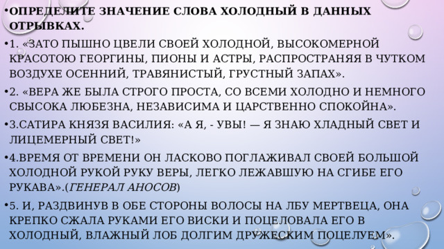 Определите значение слова Холодный в данных отрывках. 1. «Зато пышно цвели своей холодной, высокомерной красотою георгины, пионы и астры, распространяя в чутком воздухе осенний, травянистый, грустный запах». 2. «Вера же была строго проста, со всеми холодно и немного свысока любезна, независима и царственно спокойна». 3.Сатира князя Василия: «А я, - увы! — я знаю хладный свет и лицемерный свет!» 4.Время от времени он ласково поглаживал своей большой холодной рукой руку Веры, легко лежавшую на сгибе его рукава».( генерал Аносов ) 5. И, раздвинув в обе стороны волосы на лбу мертвеца, она крепко сжала руками его виски и поцеловала его в холодный, влажный лоб долгим дружеским поцелуем». 