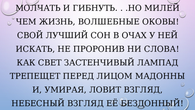 Молчать и гибнуть. . .Но милей Чем жизнь, волшебные оковы! Свой лучший сон в очах у ней Искать, не проронив ни слова! Как свет застенчивый лампад Трепещет перед лицом Мадонны И, умирая, ловит взгляд, Небесный взгляд её бездонный! 