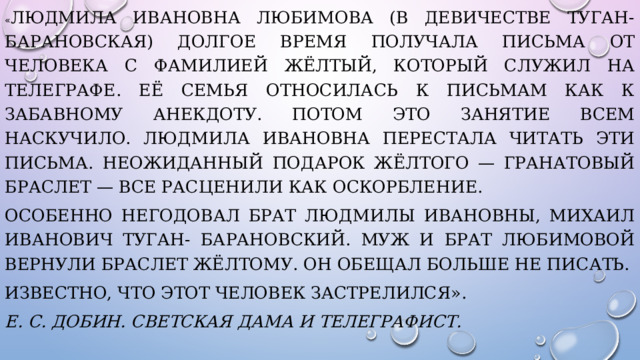 « Людмила Ивановна Любимова (в девичестве Туган- Барановская) долгое время получала письма от человека с фамилией Жёлтый, который служил на телеграфе. Её семья относилась к письмам как к забавному анекдоту. Потом это занятие всем наскучило. Людмила Ивановна перестала читать эти письма. Неожиданный подарок Жёлтого — гранатовый браслет — все расценили как оскорбление. Особенно негодовал брат Людмилы Ивановны, Михаил Иванович Туган- Барановский. Муж и брат Любимовой вернули браслет Жёлтому. Он обещал больше не писать. Известно, что этот человек застрелился». Е. С. Добин. Светская дама и телеграфист. 