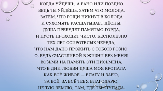 Когда уйдёшь, а рано или поздно Ведь ты уйдёшь, затем что молода, Затем, что рощи никнут в холода И сухомять расшатывает дёсны, Душа пребудет памятью горда, И пусть проходит чисто, бесполезно Тех лет осиротелых череда, Что нам дано прожить с тобою розно. О, будь счастливой в жизни без меня! Возьми на память эти письмена, Что в дни любви душа моя кропала Как всё живое — влагу и зарю, За всё, за всё тебя благодарю. Целую землю, там, где ты ступала. 
