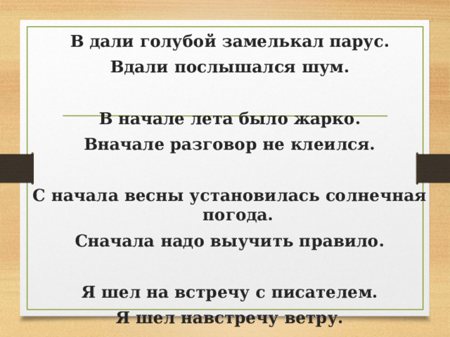 В дали голубой замелькал парус. Вдали послышался шум.   В начале лета было жарко. Вначале разговор не клеился.   С начала весны установилась солнечная  погода. Сначала надо выучить правило.   Я шел на встречу с писателем. Я шел навстречу ветру. 