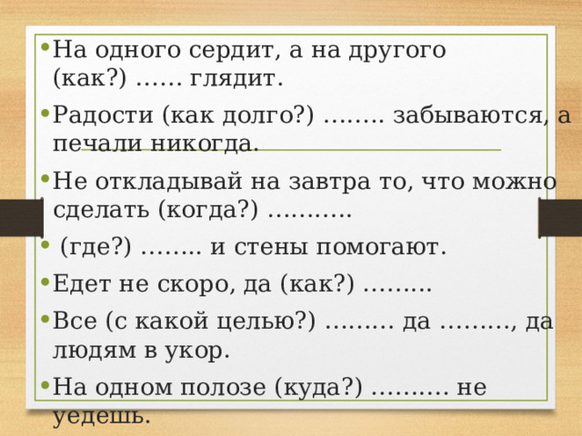 На одного сердит, а на другого (как?) …… глядит. Радости (как долго?) …….. забываются, а печали никогда. Не откладывай на завтра то, что можно сделать (когда?) ………..   (где?) …….. и стены помогают. Едет не скоро, да (как?) ……... Все (с какой целью?) ……… да ………, да людям в укор. На одном полозе (куда?) ………. не уедешь. 