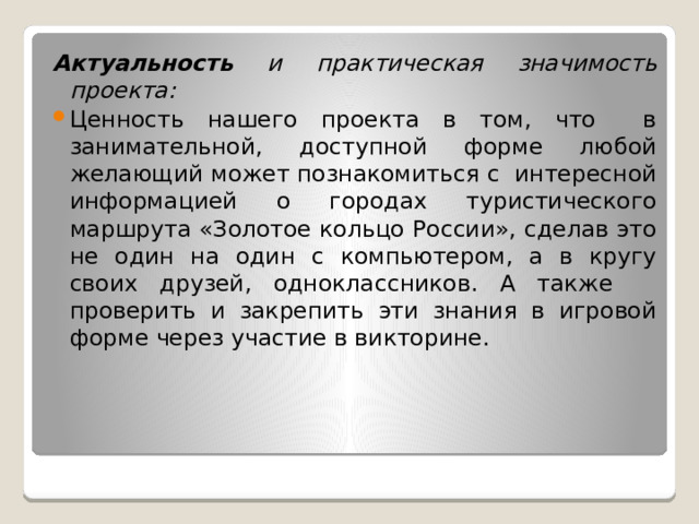 Актуальность и практическая значимость проекта: Ценность нашего проекта в том, что в занимательной, доступной форме любой желающий может познакомиться с интересной информацией о городах туристического маршрута «Золотое кольцо России», сделав это не один на один с компьютером, а в кругу своих друзей, одноклассников. А также проверить и закрепить эти знания в игровой форме через участие в викторине. 