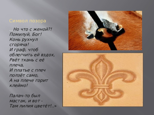 Символ позора … Но что с женой?! Помилуй, Бог!  Конь рухнул сгоряча!  И граф, чтоб облегчить ей вздох,  Рвёт ткань с её плеча,  И платье с плеч ползёт само,  А на плече горит клеймо!   Палач-то был мастак, и вот -  Там лилия цветёт!. .» 