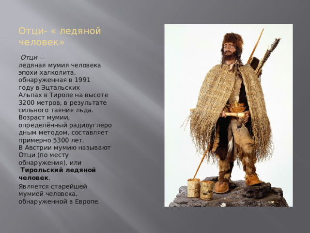 Отци- « ледяной человек»   Отци  — ледяная мумия человека эпохи халколита, обнаруженная в 1991 году в Эцтальских Альпах в Тироле на высоте 3200 метров, в результате сильного таяния льда. Возраст мумии, определённый радиоуглеродным методом, составляет примерно 5300 лет. В Австрии мумию называют Отци (по месту обнаружения), или   Тирольский ледяной человек . Является старейшей мумией человека, обнаруженной в Европе . 