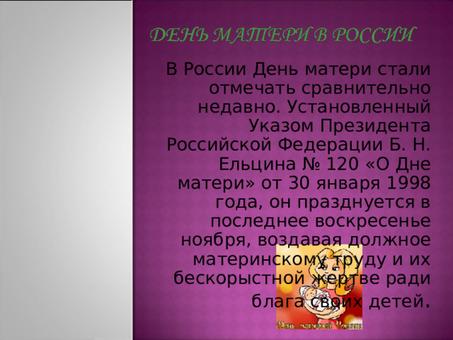 В России День матери стали отмечать сравнительно недавно. Установленный Указом Президента Российской Федерации Б. Н. Ельцина № 120 «О Дне матери» от 30 января 1998 года, он празднуется в последнее воскресенье ноября, воздавая должное материнскому труду и их бескорыстной жертве ради блага своих детей . 