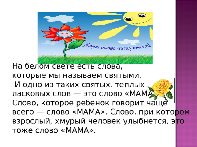 На белом свете есть слова, которые мы называем святыми.  И одно из таких святых, теплых ласковых слов — это слово «МАМА». Слово, которое ребенок говорит чаще всего — слово «МАМА». Слово, при котором взрослый, хмурый человек улыбнется, это тоже слово «МАМА».    