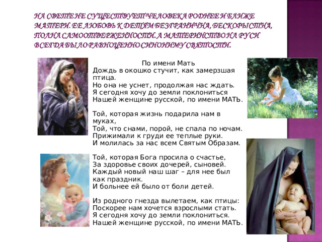  По имени Мать  Дождь в окошко стучит, как замерзшая птица.  Но она не уснет, продолжая нас ждать.  Я сегодня хочу до земли поклониться  Нашей женщине русской, по имени МАТЬ.   Той, которая жизнь подарила нам в муках,  Той, что снами, порой, не спала по ночам.  Прижимали к груди ее теплые руки.  И молилась за нас всем Святым Образам.   Той, которая Бога просила о счастье,  За здоровье своих дочерей, сыновей.  Каждый новый наш шаг – для нее был как праздник.  И больнее ей было от боли детей.   Из родного гнезда вылетаем, как птицы:  Поскорее нам хочется взрослыми стать.  Я сегодня хочу до земли поклониться.  Нашей женщине русской, по имени МАТЬ. 
