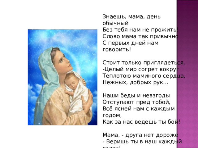 Знаешь, мама, день обычный Без тебя нам не прожить! Слово мама так привычно С первых дней нам говорить! Стоит только приглядеться, -Целый мир согрет вокруг Теплотою маминого сердца, Нежных, добрых рук... Наши беды и невзгоды Отступают пред тобой, Всё ясней нам с каждым годом, Как за нас ведешь ты бой! Мама, - друга нет дороже - Веришь ты в наш каждый взлет! Кто еще, как ты, поможет?! Кто еще, как ты, поймет?! 