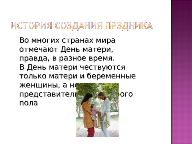 Во многих странах мира отмечают День матери, правда, в разное время. В День матери чествуются только матери и беременные женщины, а не все представительницы слабого пола 