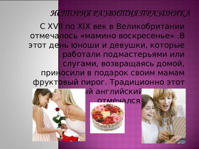 С XVII по XIX век в Великобритании отмечалось «мамино воскресенье» .В этот день юноши и девушки, которые работали подмастерьями или слугами, возвращаясь домой, приносили в подарок своим мамам фруктовый пирог.  Традиционно этот старинный английский праздник отмечался 22 марта. 