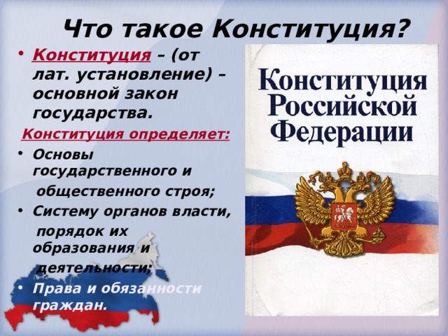  Что такое Конституция? Конституция  – (от лат. установление) – основной закон государства.  Конституция определяет: Основы государственного и  общественного строя; Систему органов власти,  порядок их образования и  деятельности; Права и обязанности граждан. 
