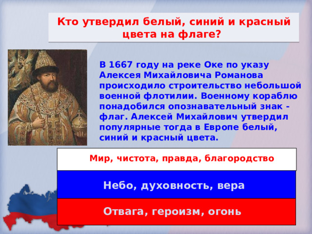 Кто утвердил белый, синий и красный цвета на флаге? В 1667 году на реке Оке по указу Алексея Михайловича Романова происходило строительство небольшой военной флотилии. Военному кораблю понадобился опознавательный знак - флаг. Алексей Михайлович утвердил популярные тогда в Европе белый, синий и красный цвета. Мир, чистота, правда, благородство Небо, духовность, вера Отвага, героизм, огонь 
