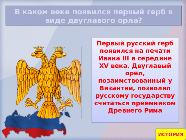 В каком веке появился первый герб в виде двуглавого орла? Первый русский герб появился на печати Ивана III в середине XV века. Двуглавый орел, позаимствованный у Византии, позволял русскому государству считаться преемником Древнего Рима  ИСТОРИЯ 17 