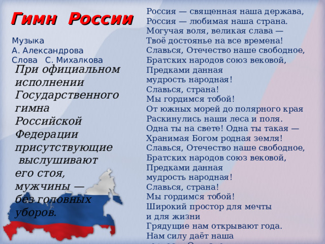 Россия — священная наша держава,  Россия — любимая наша страна.  Могучая воля, великая слава —  Твоё достоянье на все времена! Славься, Отечество наше свободное,  Братских народов союз вековой,  Предками данная мудрость народная!  Славься, страна! Мы гордимся тобой! От южных морей до полярного края  Раскинулись наши леса и поля.  Одна ты на свете! Одна ты такая —  Хранимая Богом родная земля! Славься, Отечество наше свободное,  Братских народов союз вековой,  Предками данная мудрость народная!  Славься, страна! Мы гордимся тобой! Широкий простор для мечты и для жизни  Грядущие нам открывают года.  Нам силу даёт наша верность Отчизне.  Так было, так есть и так будет всегда! Славься, Отечество наше свободное,  Братских народов союз вековой,  Предками данная мудрость народная!  Славься, страна! Мы гордимся тобой! Гимн России Музыка А. Александрова  Слова С. Михалкова При официальном исполнении Государственного гимна  Российской Федерации присутствующие  выслушивают  его стоя,  мужчины —  без головных уборов. 
