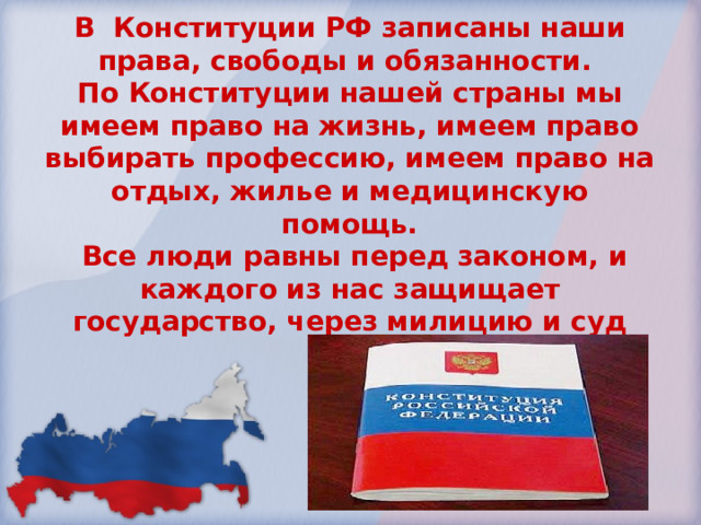 В Конституции РФ записаны наши права, свободы и обязанности. По Конституции нашей страны мы имеем право на жизнь, имеем право выбирать профессию, имеем право на отдых, жилье и медицинскую помощь.  Все люди равны перед законом, и каждого из нас защищает государство, через милицию и суд 