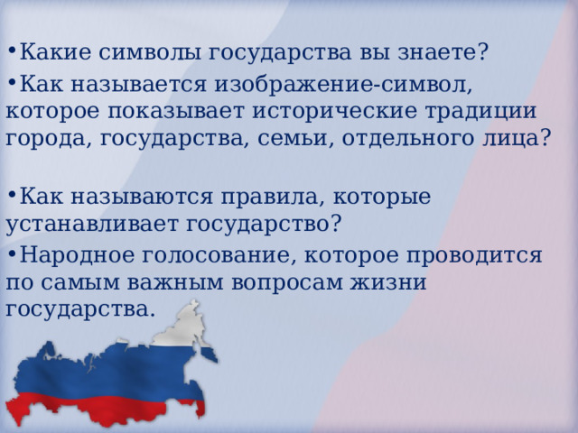 Какие символы государства вы знаете? Как называется изображение-символ, которое показывает исторические традиции города, государства, семьи, отдельного лица? Как называются правила, которые устанавливает государство? Народное голосование, которое проводится по самым важным вопросам жизни государства. 