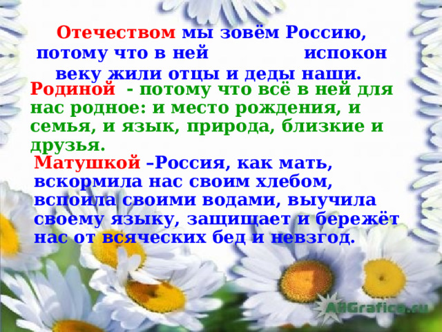 Отечеством мы зовём Россию,  потому что в ней испокон веку жили отцы и деды наши. Родиной   - потому что всё в ней для нас родное: и место рождения, и семья, и язык, природа, близкие и друзья. Матушкой  –Россия, как мать, вскормила нас своим хлебом, вспоила своими водами, выучила своему языку, защищает и бережёт нас от всяческих бед и невзгод. 