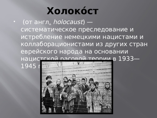 Холоко́ст  (от англ .  holocaust ) — систематическое преследование и истребление немецкими нацистами и коллаборационистами из других стран еврейского народа на основании нацистской расовой теории в 1933—1945 гг. 