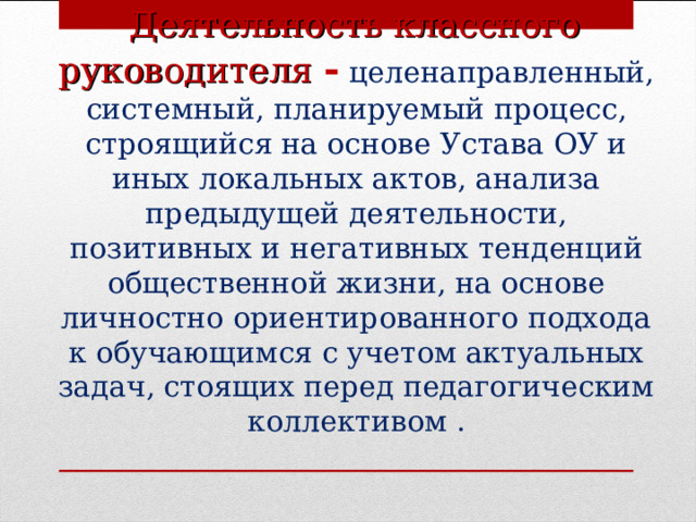  Деятельность классного руководителя  -  целенаправленный, системный, планируемый процесс, строящийся на основе Устава ОУ и иных локальных актов, анализа предыдущей деятельности, позитивных и негативных тенденций общественной жизни, на основе личностно ориентированного подхода к обучающимся с учетом актуальных задач, стоящих перед педагогическим коллективом .  