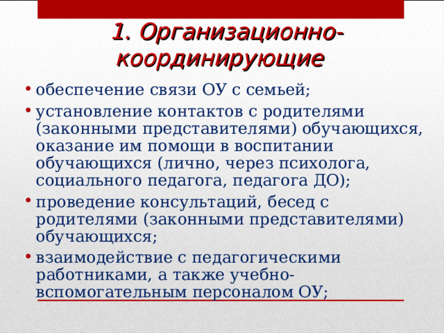 1.  Организационно-координирующие  обеспечение связи ОУ с семьей; установление контактов с родителями (законными представителями) обучающихся, оказание им помощи в воспитании обучающихся (лично, через психолога, социального педагога, педагога ДО); проведение консультаций, бесед с родителями (законными представителями) обучающихся; взаимодействие с педагогическими работниками, а также учебно-вспомогательным персоналом ОУ;  