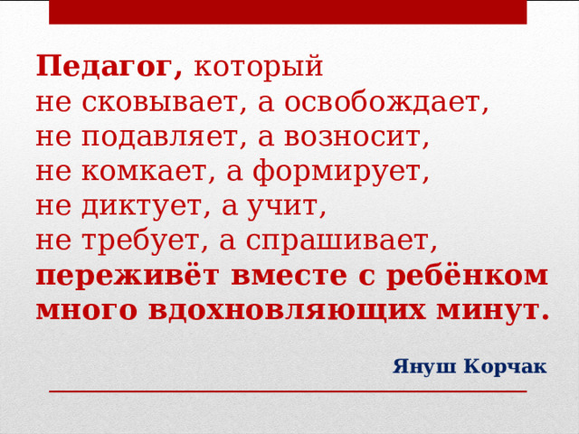 Педагог, который  не сковывает, а освобождает,  не подавляет, а возносит,  не комкает, а формирует,  не диктует, а учит,  не требует, а спрашивает,  переживёт вместе с ребёнком много вдохновляющих минут. Януш Корчак  