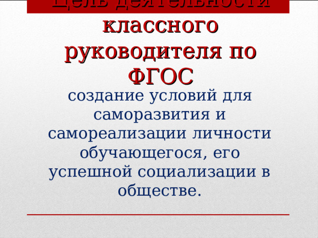    Цель деятельности классного руководителя по ФГОС  создание условий для саморазвития и самореализации личности обучающегося, его успешной социализации в обществе.  