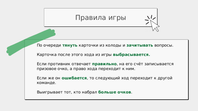 Правила игры По очереди тянуть  карточки из колоды и зачитывать вопросы. Карточка после этого хода из игры выбрасывается.  Если противник отвечает правильно , на его счёт записывается призовое очко, а право хода переходит к ним. Если же он  ошибается , то следующий ход переходит к другой команде. Выигрывает тот, кто набрал больше очков . 18 