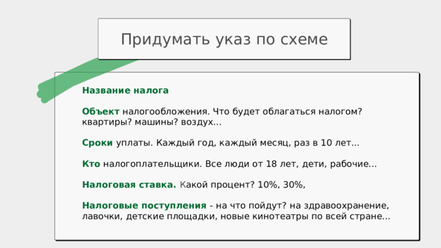 Придумать указ по схеме Название налога Объект  налогообложения. Что будет облагаться налогом? квартиры? машины? воздух... Сроки уплаты. Каждый год, каждый месяц, раз в 10 лет... Кто налогоплательщики. Все люди от 18 лет, дети, рабочие... Налоговая ставка. К акой процент? 10%, 30%, Налоговые поступления - на что пойдут? на здравоохранение, лавочки, детские площадки, новые кинотеатры по всей стране... 