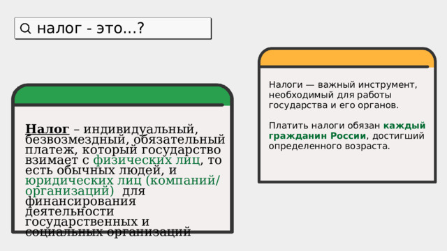налог - это...? Налоги — важный инструмент, необходимый для работы государства и его органов. Платить налоги обязан каждый  гражданин России , достигший определенного возраста. Налог - обязательный платеж, который государство взимает с физических лиц , то есть обычных людей, и компаний для финансирования деятельности государственных и социальных организаций Налог – индивидуальный, безвозмездный, обязательный платеж, который государство взимает с  физических лиц , то есть обычных людей, и юридических лиц (компаний/организаций) для финансирования деятельности государственных и социальных организаций 