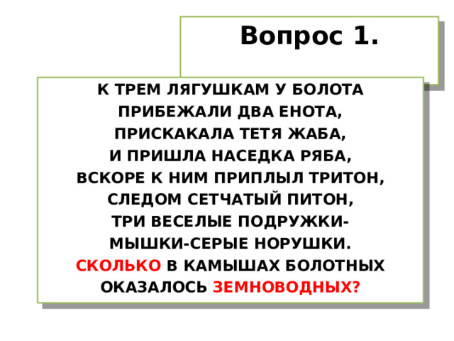 Вопрос 1. К ТРЕМ ЛЯГУШКАМ У БОЛОТА ПРИБЕЖАЛИ ДВА ЕНОТА, ПРИСКАКАЛА ТЕТЯ ЖАБА, И ПРИШЛА НАСЕДКА РЯБА, ВСКОРЕ К НИМ ПРИПЛЫЛ ТРИТОН, СЛЕДОМ СЕТЧАТЫЙ ПИТОН, ТРИ ВЕСЕЛЫЕ ПОДРУЖКИ- МЫШКИ-СЕРЫЕ НОРУШКИ. СКОЛЬКО В КАМЫШАХ БОЛОТНЫХ ОКАЗАЛОСЬ ЗЕМНОВОДНЫХ? 