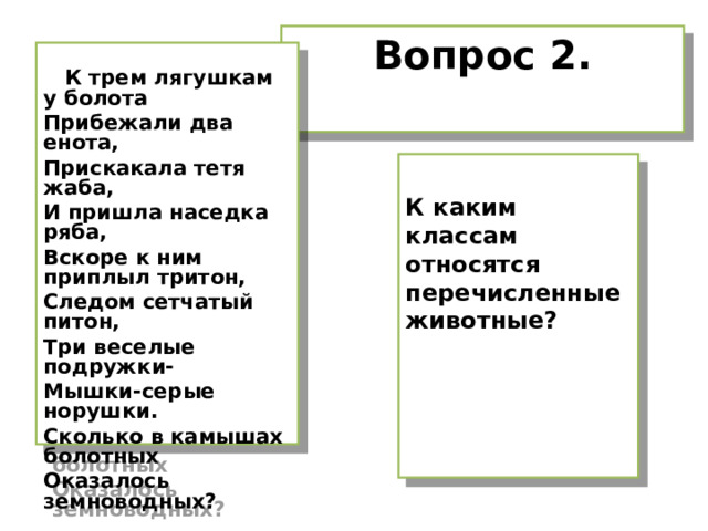 Вопрос 2.   К трем лягушкам у болота Прибежали два енота, Прискакала тетя жаба, И пришла наседка ряба, Вскоре к ним приплыл тритон, Следом сетчатый питон, Три веселые подружки- Мышки-серые норушки. Сколько в камышах болотных Оказалось земноводных?  К каким классам относятся перечисленные животные? 