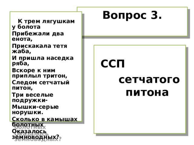 Вопрос 3.   К трем лягушкам у болота Прибежали два енота, Прискакала тетя жаба, И пришла наседка ряба, Вскоре к ним приплыл тритон, Следом сетчатый питон, Три веселые подружки- Мышки-серые норушки. Сколько в камышах болотных Оказалось земноводных?   ССП  сетчатого питона 
