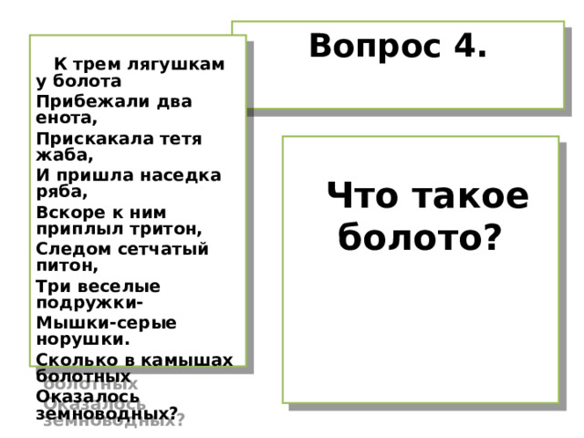 Вопрос 4.   К трем лягушкам у болота Прибежали два енота, Прискакала тетя жаба, И пришла наседка ряба, Вскоре к ним приплыл тритон, Следом сетчатый питон, Три веселые подружки- Мышки-серые норушки. Сколько в камышах болотных Оказалось земноводных?   Что такое болото? 