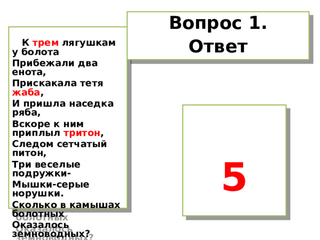 Вопрос 1. Ответ   К трем лягушкам у болота Прибежали два енота, Прискакала тетя жаба , И пришла наседка ряба, Вскоре к ним приплыл тритон , Следом сетчатый питон, Три веселые подружки- Мышки-серые норушки. Сколько в камышах болотных Оказалось земноводных?  5   