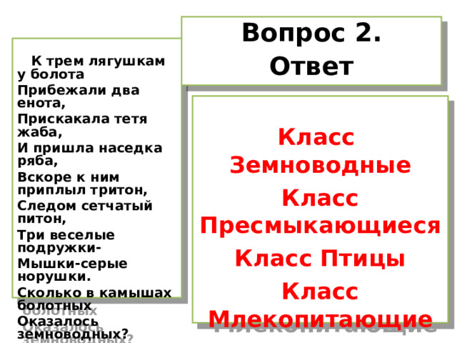 Вопрос 2. Ответ   К трем лягушкам у болота Прибежали два енота, Прискакала тетя жаба, И пришла наседка ряба, Вскоре к ним приплыл тритон, Следом сетчатый питон, Три веселые подружки- Мышки-серые норушки. Сколько в камышах болотных Оказалось земноводных?  Класс Земноводные Класс Пресмыкающиеся Класс Птицы Класс Млекопитающие   