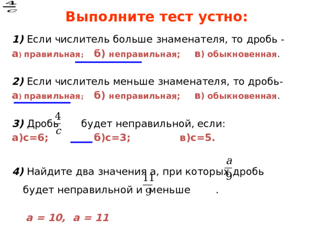 Выполните тест устно: 1) Если числитель больше знаменателя, то дробь - а ) правильная ; б) неправильная; в ) обыкновенная . 2) Если числитель меньше знаменателя, то дробь- а ) правильная ; б) неправильная; в ) обыкновенная .  3) Дробь будет неправильной, если: а)с=6; б)с=3; в)с=5.  4) Найдите два значения а, при которых дробь будет неправильной и меньше .  а = 10, а = 11 