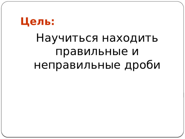 Цель: Научиться находить правильные и неправильные дроби 