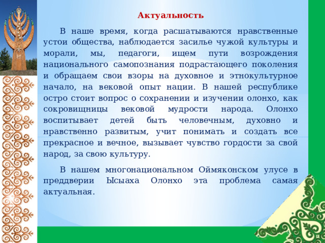 Актуальность  В наше время, когда расшатываются нравственные устои общества, наблюдается засилье чужой культуры и морали, мы, педагоги, ищем пути возрождения национального самопознания подрастающего поколения и обращаем свои взоры на духовное и этнокультурное начало, на вековой опыт нации. В нашей республике остро стоит вопрос о сохранении и изучении олонхо, как сокровищницы вековой мудрости народа. Олонхо воспитывает детей быть человечным, духовно и нравственно развитым, учит понимать и создать все прекрасное и вечное, вызывает чувство гордости за свой народ, за свою культуру. В нашем многонациональном Оймяконском улусе в преддверии Ысыаха Олонхо эта проблема самая актуальная. 