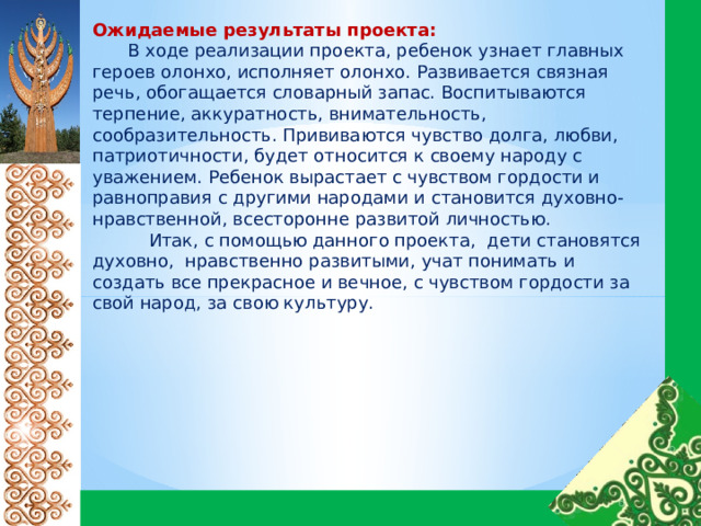 Ожидаемые результаты проекта:   В ходе реализации проекта, ребенок узнает главных героев олонхо, исполняет олонхо. Развивается связная речь, обогащается словарный запас. Воспитываются терпение, аккуратность, внимательность, сообразительность. Прививаются чувство долга, любви, патриотичности, будет относится к своему народу с уважением. Ребенок вырастает с чувством гордости и равноправия с другими народами и становится духовно-нравственной, всесторонне развитой личностью.  Итак, с помощью данного проекта, дети становятся духовно, нравственно развитыми, учат понимать и создать все прекрасное и вечное, с чувством гордости за свой народ, за свою культуру. 