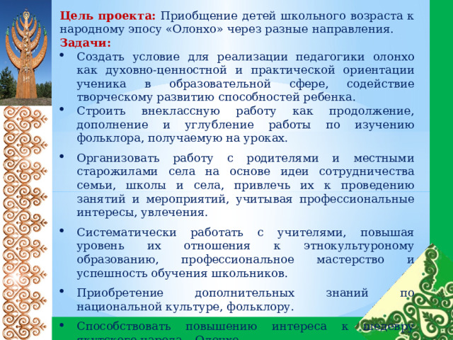 Цель проекта:  Приобщение детей школьного возраста к народному эпосу «Олонхо» через разные направления. Задачи:  Создать условие для реализации педагогики олонхо как духовно-ценностной и практической ориентации ученика в образовательной сфере, содействие творческому развитию способностей ребенка. Строить внеклассную работу как продолжение, дополнение и углубление работы по изучению фольклора, получаемую на уроках. Организовать работу с родителями и местными старожилами села на основе идеи сотрудничества семьи, школы и села, привлечь их к проведению занятий и мероприятий, учитывая профессиональные интересы, увлечения. Систематически работать с учителями, повышая уровень их отношения к этнокультуроному образованию, профессиональное мастерство и успешность обучения школьников. Приобретение дополнительных знаний по национальной культуре, фольклору. Способствовать повышению интереса к шедевру якутского народа – Олонхо. Создание мультимедийной книги-олонхо Создание мультфильмов 
