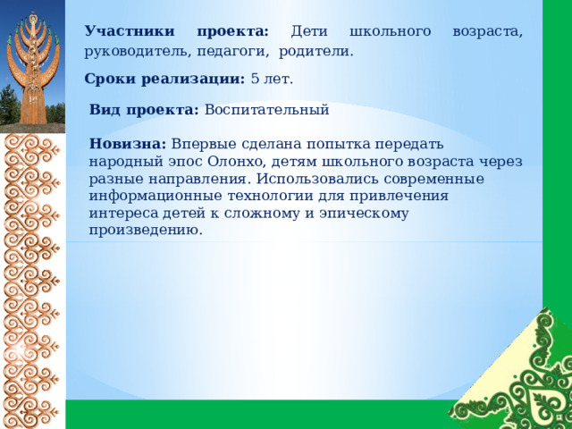 Участники проекта: Дети школьного возраста, руководитель, педагоги, родители. Сроки реализации: 5 лет. Вид проекта: Воспитательный    Новизна: Впервые сделана попытка передать народный эпос Олонхо, детям школьного возраста через разные направления. Использовались современные информационные технологии для привлечения интереса детей к сложному и эпическому произведению. 