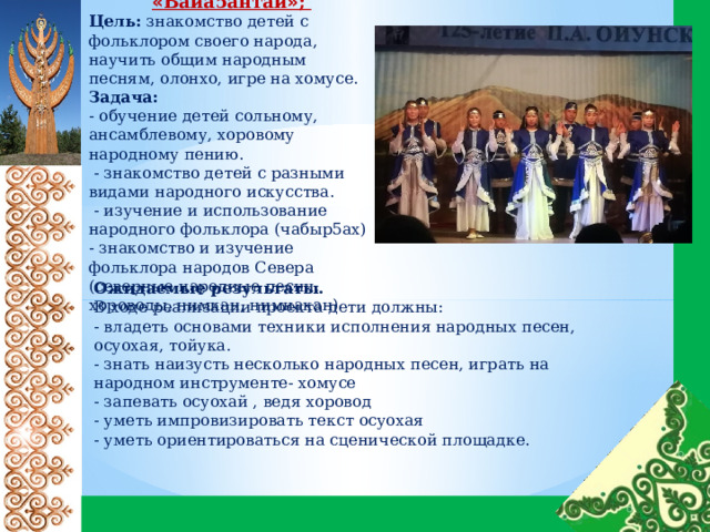 Фольклорный кружок « Байа5антай » ; Цель: знакомство детей с фольклором своего народа, научить общим народным песням, олонхо, игре на хомусе. Задача: - обучение детей сольному, ансамблевому, хоровому народному пению.  - знакомство детей с разными видами народного искусства.  - изучение и использование народного фольклора (чабыр5ах) - знакомство и изучение фольклора народов Севера (северные народные песни, хороводы, нимкан, нимнакан) Ожидаемые результаты. В ходе реализации проекта дети должны: - владеть основами техники исполнения народных песен, осуохая, тойука. - знать наизусть несколько народных песен, играть на народном инструменте- хомусе - запевать осуохай , ведя хоровод - уметь импровизировать текст осуохая - уметь ориентироваться на сценической площадке. 