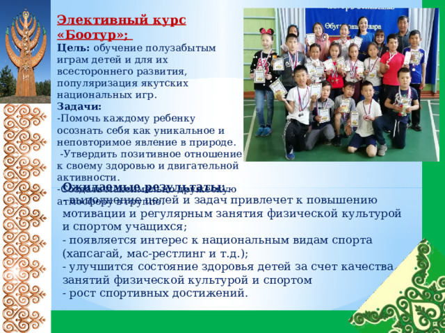 Элективный курс «Боотур»; Цель: обучение полузабытым играм детей и для их всестороннего развития, популяризация якутских национальных игр. Задачи: -Помочь каждому ребенку осознать себя как уникальное и неповторимое явление в природе.  -Утвердить позитивное отношение к своему здоровью и двигательной активности. -Создать максимально дружескую атмосферу в группе. Ожидаемые результаты: - выполнение целей и задач привлечет к повышению мотивации и регулярным занятия физической культурой и спортом учащихся; - появляется интерес к национальным видам спорта (хапсагай, мас-рестлинг и т.д.); - улучшится состояние здоровья детей за счет качества занятий физической культурой и спортом - рост спортивных достижений. 