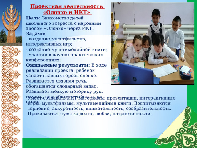 Проектная деятельность «Олонхо и ИКТ» Цель: Знакомство детей школьного возраста с народным эпосом «Олонхо» через ИКТ. Задачи:  - создание мультфильмов, интерактивных игр; - создание мультимедийной книги; - участие в научно-практических конференциях; Ожидаемые результаты: В ходе реализации проекта, ребенок узнает главных героев олонхо. Развивается связная речь, обогащается словарный запас. Развивает мелкую моторику рук, память, способность работать по схеме. Умеет создавать ИКТ материалы: презентации, интерактивные игры, мультфильмы, мультимедийные книги. Воспитываются терпение, аккуратность, внимательность, сообразительность. Прививаются чувство долга, любви, патриотичности. 