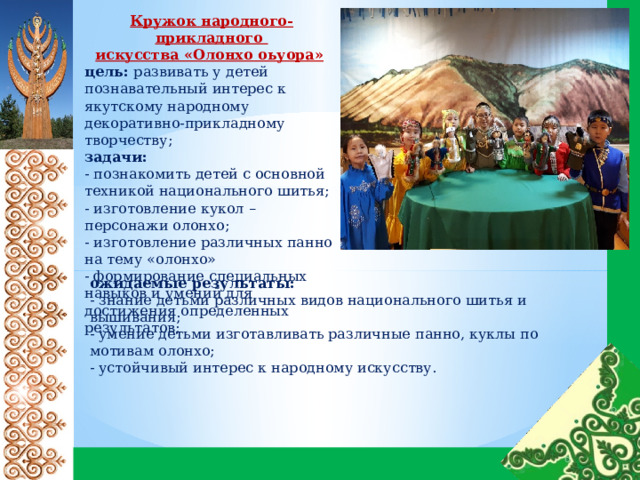 Кружок народного-прикладного искусства «Олонхо оьуора»  цель: развивать у детей познавательный интерес к якутскому народному декоративно-прикладному творчеству; задачи: - познакомить детей с основной техникой национального шитья; - изготовление кукол – персонажи олонхо; - изготовление различных панно на тему «олонхо» - формирование специальных навыков и умений для достижения определенных результатов; ожидаемые результаты: - знание детьми различных видов национального шитья и вышивания; - умение детьми изготавливать различные панно, куклы по мотивам олонхо; - устойчивый интерес к народному искусству. 